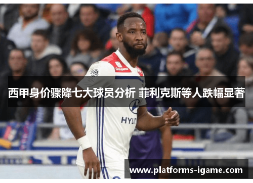 西甲身价骤降七大球员分析 菲利克斯等人跌幅显著 西甲身价骤降七大球员分析 菲利克斯等人跌幅显著