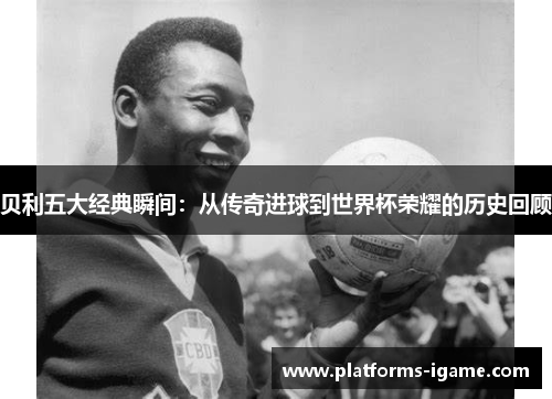 贝利五大经典瞬间:从传奇进球到世界杯荣耀的历史回顾 贝利五大经典瞬间:从传奇进球到世界杯荣耀的历史回顾