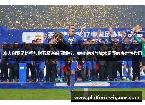 澳大利亚足协杯加时赛精彩瞬间解析：关键进球与战术调整的决定性作用