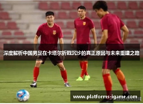 深度解析中国男足在卡塔尔折戟沉沙的真正原因与未来重建之路 深度解析中国男足在卡塔尔折戟沉沙的真正原因与未来重建之路