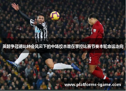 英超争冠德比转会风云下的中场绞杀谁在掌控比赛节奏本轮命运走向