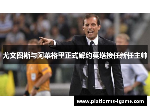 尤文图斯与阿莱格里正式解约莫塔接任新任主帅 尤文图斯与阿莱格里正式解约莫塔接任新任主帅