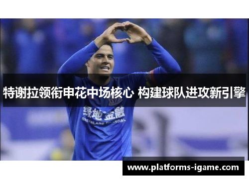 特谢拉领衔申花中场核心 构建球队进攻新引擎 特谢拉领衔申花中场核心 构建球队进攻新引擎