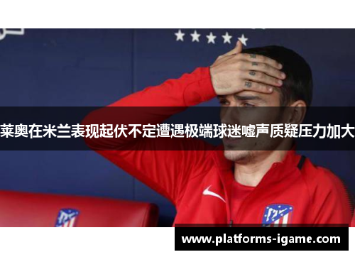 莱奥在米兰表现起伏不定遭遇极端球迷嘘声质疑压力加大