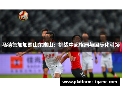 马德鲁加加盟山东泰山：挑战中超格局与国际化引领
