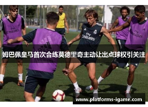 姆巴佩皇马首次合练莫德里奇主动让出点球权引关注