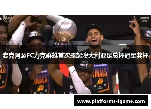 麦克阿瑟FC力克群雄首次捧起澳大利亚足总杯冠军奖杯 麦克阿瑟FC力克群雄首次捧起澳大利亚足总杯冠军奖杯